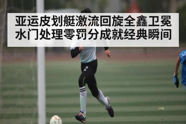 亚运皮划艇激流回旋全鑫卫冕 水门处理零罚分成就经典瞬间